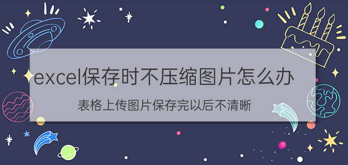 excel保存时不压缩图片怎么办 表格上传图片保存完以后不清晰？